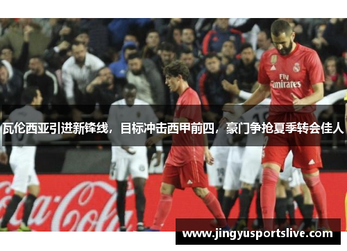 瓦伦西亚引进新锋线，目标冲击西甲前四，豪门争抢夏季转会佳人