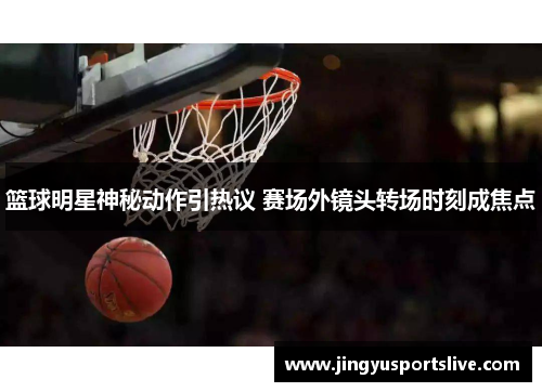 篮球明星神秘动作引热议 赛场外镜头转场时刻成焦点