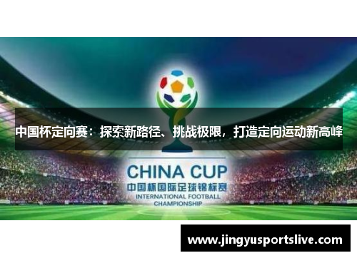 中国杯定向赛：探索新路径、挑战极限，打造定向运动新高峰