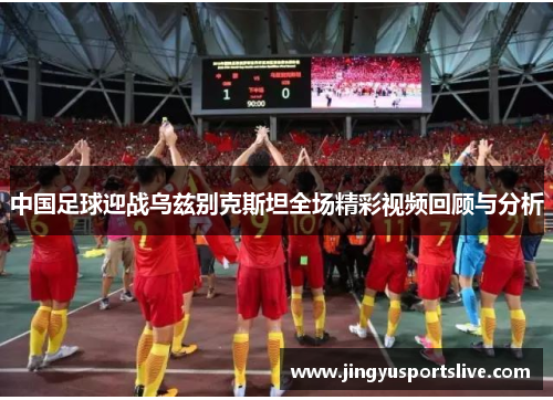 中国足球迎战乌兹别克斯坦全场精彩视频回顾与分析